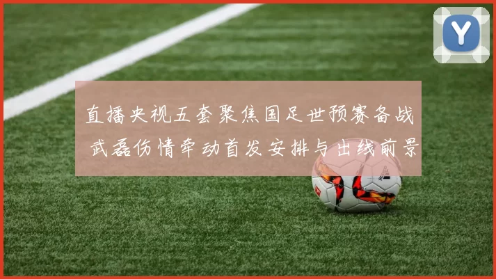 直播央视五套聚焦国足世预赛备战 武磊伤情牵动首发安排与出线前景