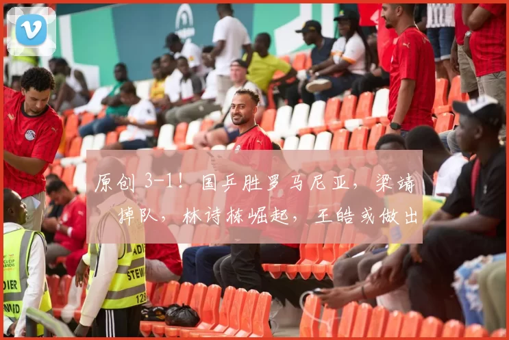 原创 3-1！国乒胜罗马尼亚，梁靖崑掉队，林诗栋崛起，王皓或做出三个关键决定