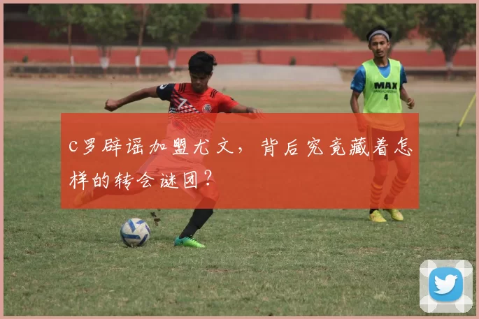 c罗辟谣加盟尤文,背后究竟藏着怎样的转会谜团?