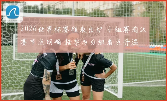 2026世界杯赛程表出炉 小组赛淘汰赛节点明确 抢票与分组看点升温