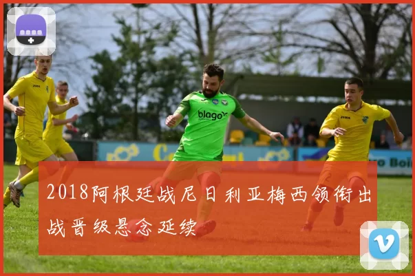 2018阿根廷战尼日利亚梅西领衔出战晋级悬念延续