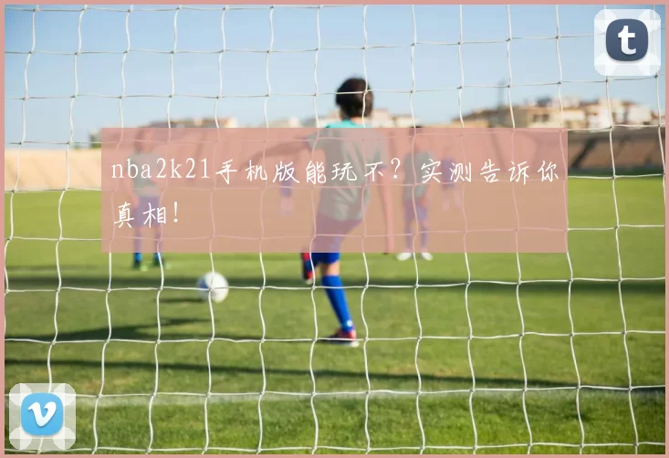 nba2k21手机版能玩不？实测告诉你真相！