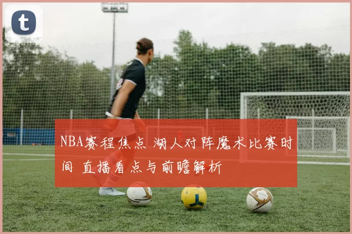 NBA赛程焦点 湖人对阵魔术比赛时间 直播看点与前瞻解析