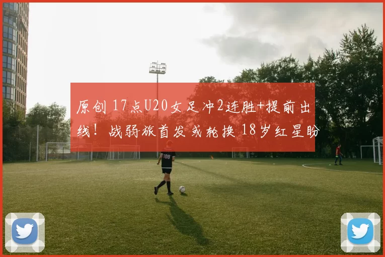 原创 17点U20女足冲2连胜+提前出线!战弱旅首发或轮换 18岁红星盼首秀