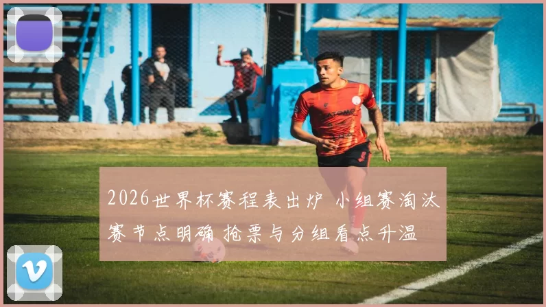 2026世界杯赛程表出炉 小组赛淘汰赛节点明确 抢票与分组看点升温