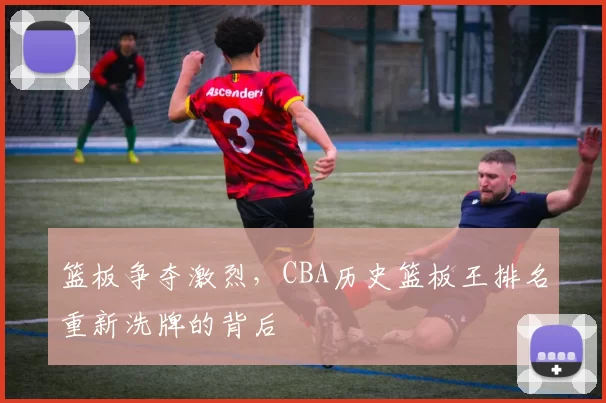 篮板争夺激烈，CBA历史篮板王排名重新洗牌的背后