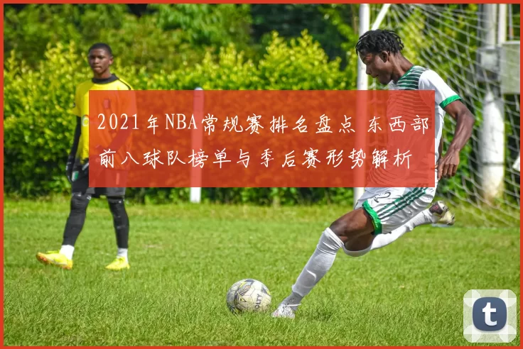 2021年NBA常规赛排名盘点 东西部前八球队榜单与季后赛形势解析