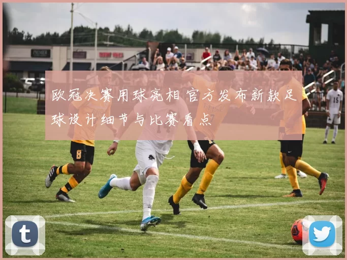 欧冠决赛用球亮相 官方发布新款足球设计细节与比赛看点