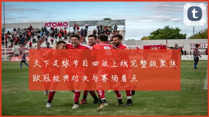 天下足球节目回放上线完整版聚焦欧冠经典对决与赛场看点
