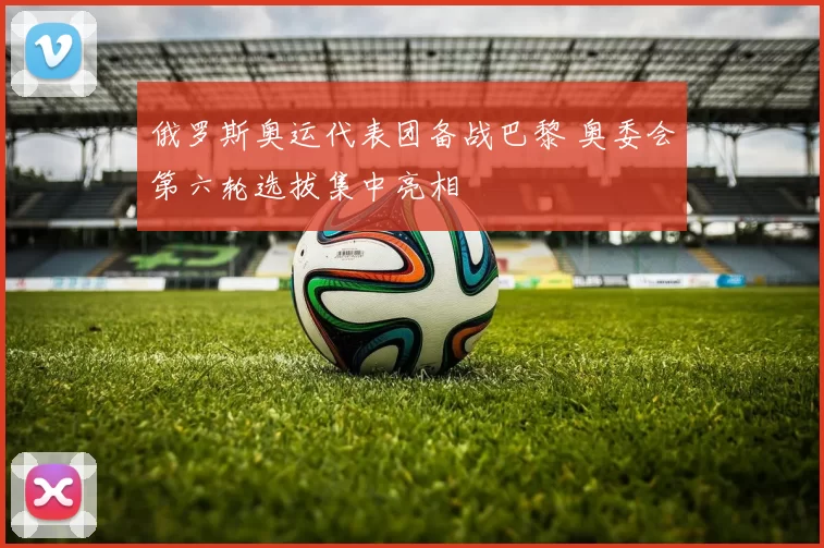 俄罗斯奥运代表团备战巴黎 奥委会第六轮选拔集中亮相