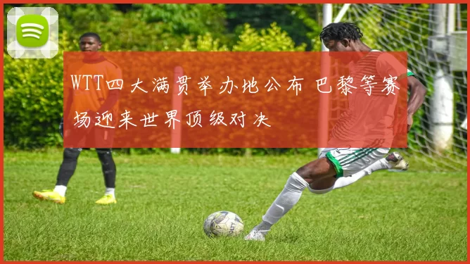 WTT四大满贯举办地公布 巴黎等赛场迎来世界顶级对决