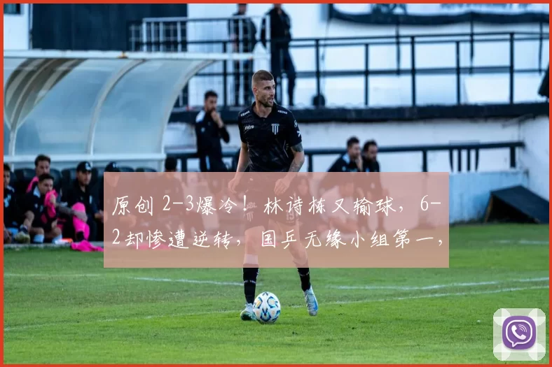 原创 2-3爆冷！林诗栋又输球，6-2却惨遭逆转，国乒无缘小组第一，王楚钦无奈，梁靖崑2-3