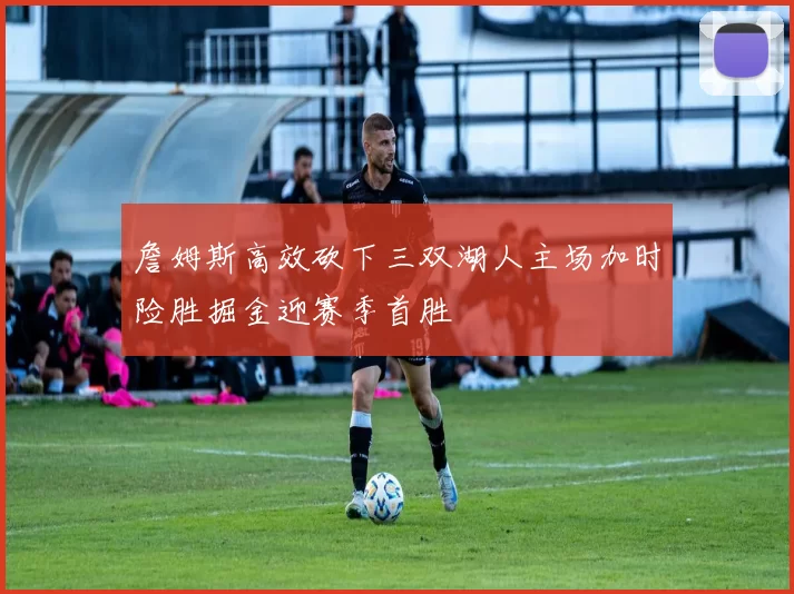 詹姆斯高效砍下三双湖人主场加时险胜掘金迎赛季首胜