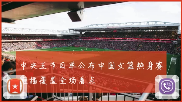 中央五节目单公布中国女篮热身赛直播覆盖全场看点