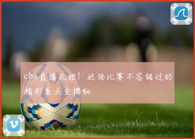 cba直播北控!这场比赛不容错过的精彩看点全揭秘
