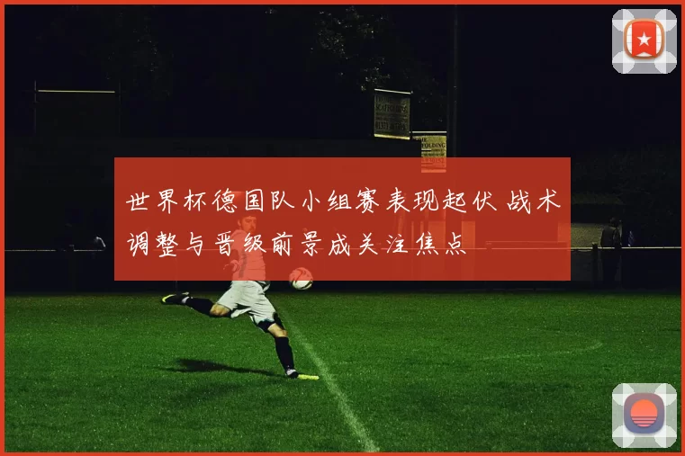 世界杯德国队小组赛表现起伏 战术调整与晋级前景成关注焦点
