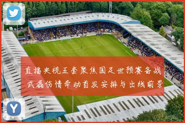 直播央视五套聚焦国足世预赛备战 武磊伤情牵动首发安排与出线前景