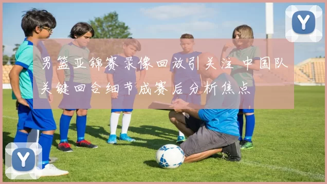 男篮亚锦赛录像回放引关注 中国队关键回合细节成赛后分析焦点