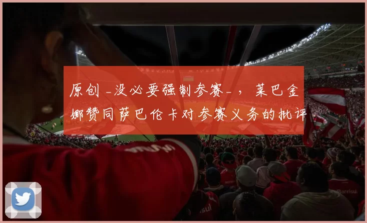 原创 _没必要强制参赛_ ，莱巴金娜赞同萨巴伦卡对参赛义务的批评！