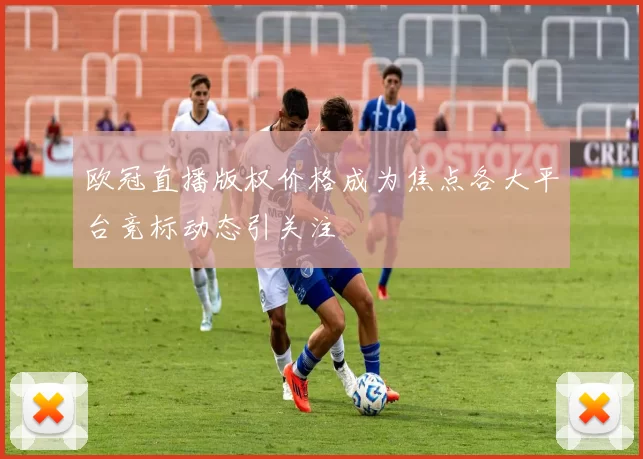 欧冠直播版权价格成为焦点各大平台竞标动态引关注