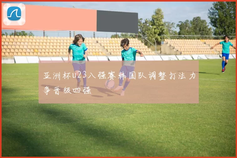 亚洲杯u23八强赛韩国队调整打法力争晋级四强