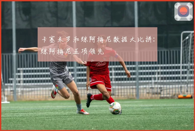 卡塞米罗和琼阿梅尼数据大比拼：琼阿梅尼五项领先