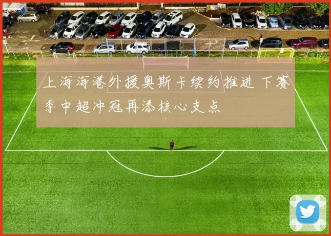 上海海港外援奥斯卡续约推进 下赛季中超冲冠再添核心支点