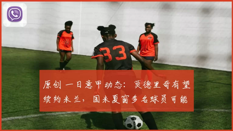 原创 一日意甲动态：莫德里奇有望续约米兰，国米夏窗多名球员可能离开