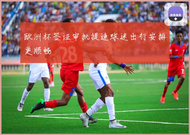 欧洲杯签证审批提速球迷出行安排更顺畅