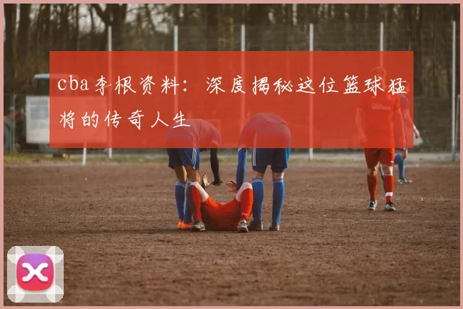 cba李根资料：深度揭秘这位篮球猛将的传奇人生