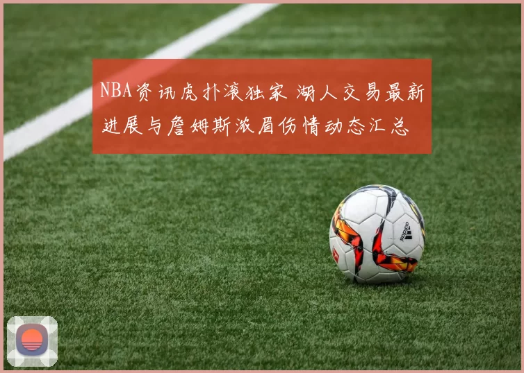 NBA资讯虎扑滚独家 湖人交易最新进展与詹姆斯浓眉伤情动态汇总