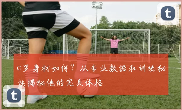 c罗身材如何？从专业数据和训练秘诀揭秘他的完美体格
