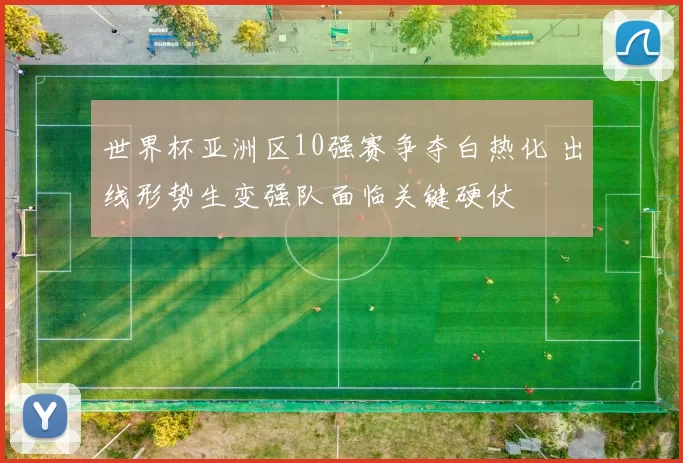 世界杯亚洲区10强赛争夺白热化 出线形势生变强队面临关键硬仗