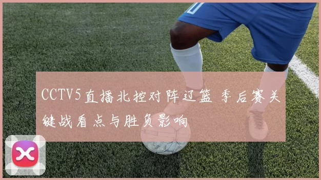 CCTV5直播北控对阵辽篮 季后赛关键战看点与胜负影响