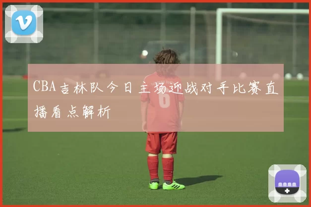 CBA吉林队今日主场迎战对手比赛直播看点解析