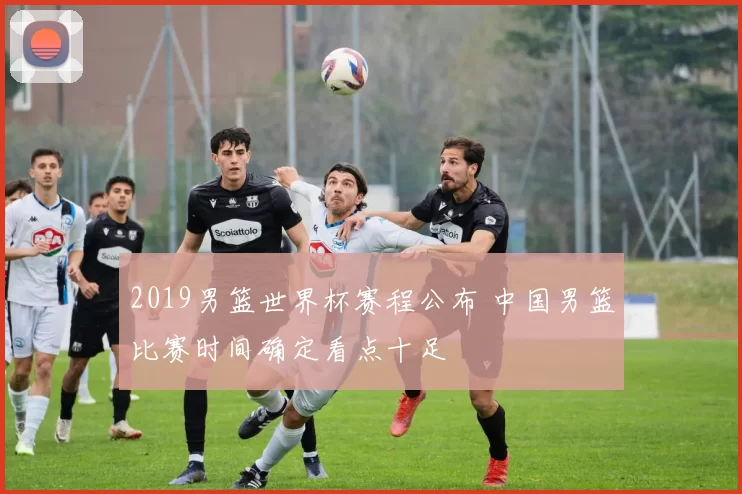 2019男篮世界杯赛程公布 中国男篮比赛时间确定看点十足