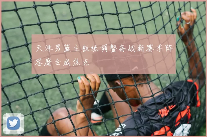 天津男篮主教练调整备战新赛季阵容磨合成焦点