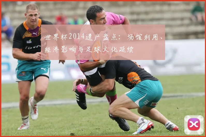 世界杯2014遗产盘点:场馆利用、经济影响与足球文化延续