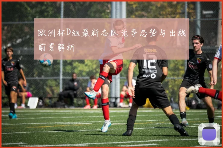 欧洲杯D组最新各队竞争态势与出线前景解析