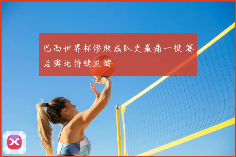 巴西世界杯惨败成队史最痛一役 赛后舆论持续发酵