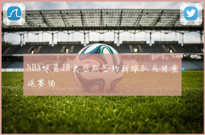 NBA球员JR史密斯签约新球队或将重返赛场