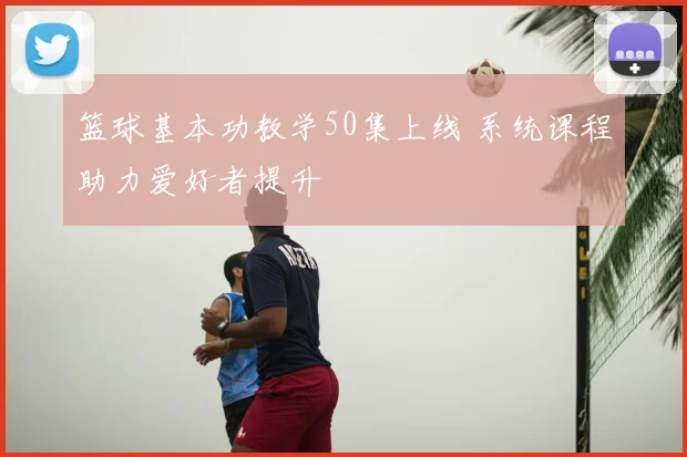篮球基本功教学50集上线 系统课程助力爱好者提升