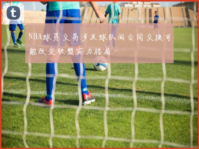 NBA球员交易涉及球队间合同交换可能改变联盟实力格局