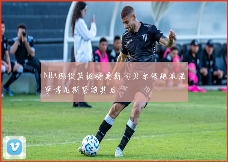 NBA现役篮板榜更新戈贝尔领跑浓眉萨博尼斯紧随其后