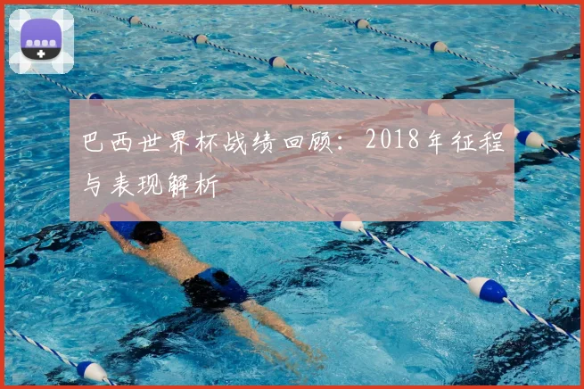 巴西世界杯战绩回顾:2018年征程与表现解析