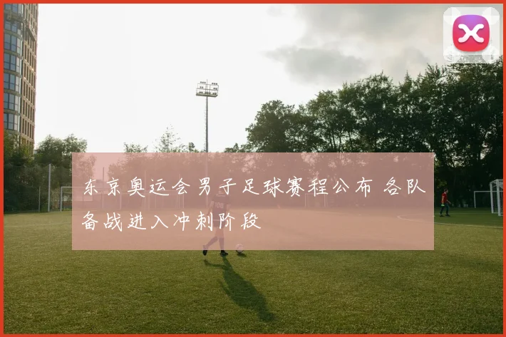 东京奥运会男子足球赛程公布 各队备战进入冲刺阶段