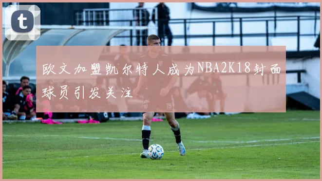 欧文加盟凯尔特人成为NBA2K18封面球员引发关注