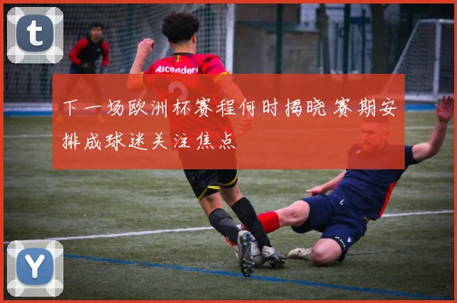 下一场欧洲杯赛程何时揭晓 赛期安排成球迷关注焦点