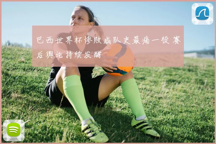 巴西世界杯惨败成队史最痛一役 赛后舆论持续发酵